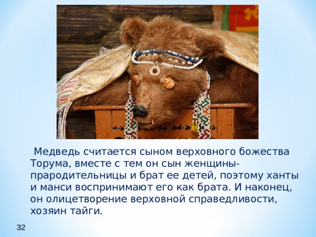  Медведь считается сыном верховного божества Торума, вместе с тем он сын женщины-прародительницы и брат ее детей, поэтому ханты и манси воспринимают его как брата. И наконец, он олицетворение верховной справедливости, хозяин тайги.  32 