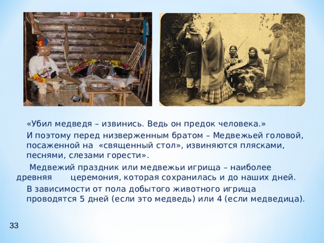 «Убил медведя – извинись. Ведь он предок человека.» И поэтому перед низверженным братом – Медвежьей головой, посаженной на «священный стол», извиняются плясками, песнями, слезами горести». «Убил медведя – извинись. Ведь он предок человека.» И поэтому перед низверженным братом – Медвежьей головой, посаженной на «священный стол», извиняются плясками, песнями, слезами горести».  Медвежий праздник или медвежьи игрища – наиболее древняя церемония, которая сохранилась и до наших дней. В зависимости от пола добытого животного игрища проводятся 5 дней (если это медведь) или 4 (если медведица). В зависимости от пола добытого животного игрища проводятся 5 дней (если это медведь) или 4 (если медведица). 33 