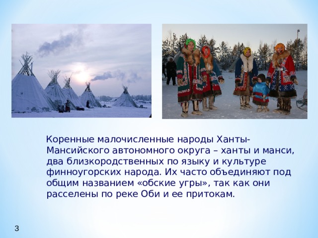  Коренные малочисленные народы Ханты-Мансийского автономного округа – ханты и манси, два близкородственных по языку и культуре финноугорских народа. Их часто объединяют под общим названием «обские угры», так как они расселены по реке Оби и ее притокам.  Коренные малочисленные народы Ханты-Мансийского автономного округа – ханты и манси, два близкородственных по языку и культуре финноугорских народа. Их часто объединяют под общим названием «обские угры», так как они расселены по реке Оби и ее притокам.  Коренные малочисленные народы Ханты-Мансийского автономного округа – ханты и манси, два близкородственных по языку и культуре финноугорских народа. Их часто объединяют под общим названием «обские угры», так как они расселены по реке Оби и ее притокам. 3 