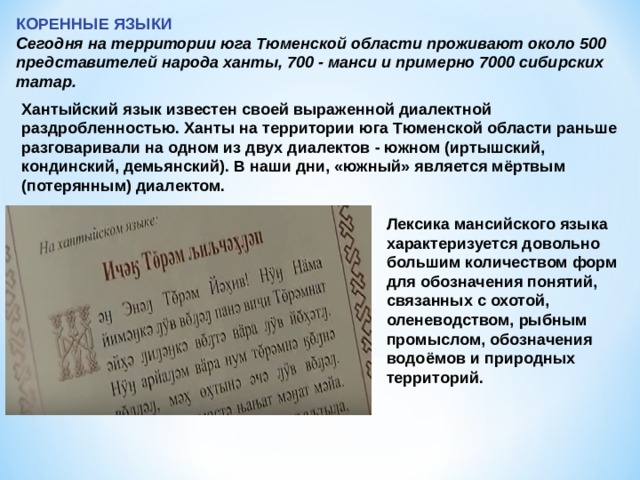 КОРЕННЫЕ ЯЗЫКИ Сегодня на территории юга Тюменской области проживают около 500 представителей народа ханты, 700 - манси и примерно 7000 сибирских татар. Хантыйский язык известен своей выраженной диалектной раздробленностью. Ханты на территории юга Тюменской области раньше разговаривали на одном из двух диалектов - южном (иртышский, кондинский, демьянский). В наши дни, «южный» является мёртвым (потерянным) диалектом. Лексика мансийского языка характеризуется довольно большим количеством форм для обозначения понятий, связанных с охотой, оленеводством, рыбным промыслом, обозначения водоёмов и природных территорий. 