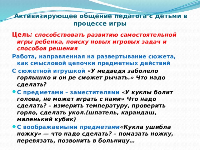    Активизирующее общение педагога с детьми в процессе игры   Цель : способствовать развитию самостоятельной игры ребенка, поиску новых игровых задач и способов решения Работа, направленная на развертывание сюжета, как смысловой цепочки предметных действий С сюжетной игрушкой   « У медведя заболело горлышко и он ре сможет рычать.» Что надо сделать? С предметами – заместителями   « У куклы болит голова, не может играть с нами» Что надо сделать? – измерить температуру, проверить горло, сделать укол.(шпатель, карандаш, маленький кубик) С воображаемыми предметами «Кукла ушибла ножку» — что надо сделать? – помазать ножку, перевязать, позвонить в больницу… 