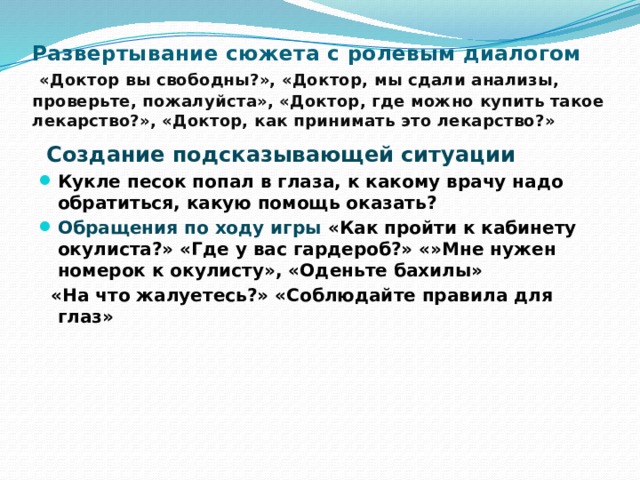 Развертывание сюжета с ролевым диалогом    «Доктор вы свободны?», «Доктор, мы сдали анализы, проверьте, пожалуйста», «Доктор, где можно купить такое лекарство?», «Доктор, как принимать это лекарство?»  Создание подсказывающей ситуации Кукле песок попал в глаза, к какому врачу надо обратиться, какую помощь оказать? Обращения по ходу игры  «Как пройти к кабинету окулиста?» «Где у вас гардероб?» «»Мне нужен номерок к окулисту», «Оденьте бахилы»  «На что жалуетесь?» «Соблюдайте правила для глаз» 2 