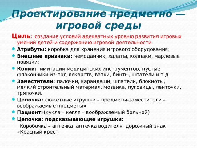 Проектирование предметно — игровой среды Цель : создание условий адекватных уровню развития игровых умений детей и содержанию игровой деятельности. Атрибуты: коробка для хранения игрового оборудования; Внешние признаки: чемоданчик, халаты, колпаки, марлевые повязки; Копии:   имитации медицинских инструментов, пустые флакончики из-под лекарств, ватки, бинты, шпатели и т.д. Заместители: палочки, карандаши, шпатели, блокноты, мелкий строительный материал, мозаика, пуговицы, ленточки, тряпочки. Цепочка: сюжетные игрушки – предметы-заместители – воображаемые предметы « Пациент »(кукла – кегля – воображаемый больной) Цепочка: подсказывающие игрушки:  Коробочка – аптечка, аптечка водителя, дорожный знак «Красный крест 