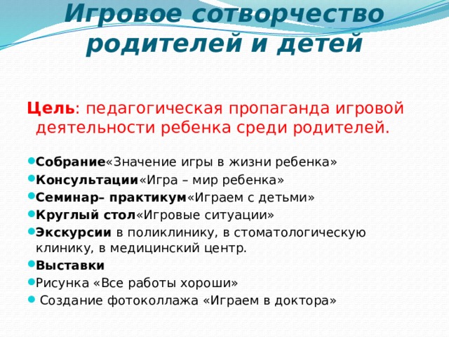 Игровое сотворчество родителей и детей    Цель : педагогическая пропаганда игровой деятельности ребенка среди родителей.   Собрание «Значение игры в жизни ребенка» Консультации «Игра – мир ребенка» Семинар– практикум «Играем с детьми» Круглый стол «Игровые ситуации» Экскурсии  в поликлинику, в стоматологическую клинику, в медицинский центр. Выставки Рисунка «Все работы хороши»  Создание фотоколлажа «Играем в доктора» 2 