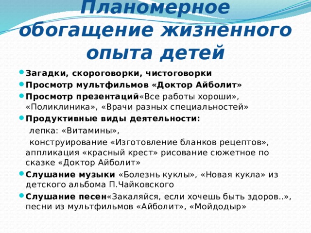 Планомерное обогащение жизненного опыта детей Загадки, скороговорки, чистоговорки Просмотр мультфильмов «Доктор Айболит» Просмотр презентаций «Все работы хороши», «Поликлиника», «Врачи разных специальностей» Продуктивные виды деятельности:  лепка: «Витамины»,  конструирование «Изготовление бланков рецептов», аппликация «красный крест» рисование сюжетное по сказке «Доктор Айболит» Слушание музыки  «Болезнь куклы», «Новая кукла» из детского альбома П.Чайковского Слушание песен «Закаляйся, если хочешь быть здоров..», песни из мультфильмов «Айболит», «Мойдодыр» 2 