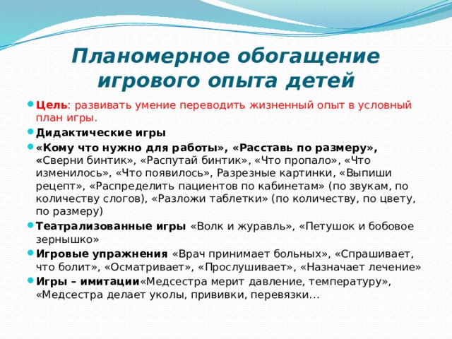 Планомерное обогащение игрового опыта детей Цель : развивать умение переводить жизненный опыт в условный план игры. Дидактические игры «Кому что нужно для работы», «Расставь по размеру», « Сверни бинтик», «Распутай бинтик», «Что пропало», «Что изменилось», «Что появилось», Разрезные картинки, «Выпиши рецепт», «Распределить пациентов по кабинетам» (по звукам, по количеству слогов), «Разложи таблетки» (по количеству, по цвету, по размеру) Театрализованные игры  «Волк и журавль», «Петушок и бобовое зернышко» Игровые упражнения  «Врач принимает больных», «Спрашивает, что болит», «Осматривает», «Прослушивает», «Назначает лечение» Игры – имитации «Медсестра мерит давление, температуру», «Медсестра делает уколы, прививки, перевязки… 