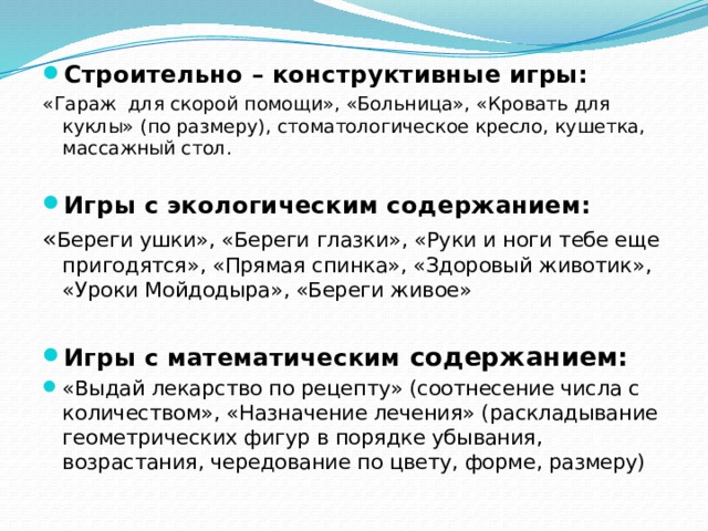 Строительно – конструктивные игры: «Гараж для скорой помощи», «Больница», «Кровать для куклы» (по размеру), стоматологическое кресло, кушетка, массажный стол. Игры с экологическим содержанием: « Береги ушки», «Береги глазки», «Руки и ноги тебе еще пригодятся», «Прямая спинка», «Здоровый животик», «Уроки Мойдодыра», «Береги живое» Игры с математическим содержанием: «Выдай лекарство по рецепту» (соотнесение числа с количеством», «Назначение лечения» (раскладывание геометрических фигур в порядке убывания, возрастания, чередование по цвету, форме, размеру) 2 