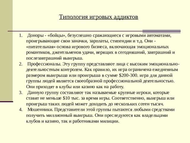 Типология игровых аддиктов  Доноры - «бойцы», безуспешно сражающиеся с игровыми автоматами, проигрывающие свои заначки, зарплаты, стипендии и т.д. Они - «питательная» основа игрового бизнеса, включающая эмоциональных романтиков, джентльменов удачи, верящих в сегодняшний, завтрашний и послезавтрашний выигрыш.  Профессионалы. Эту группу представляют лица с высоким эмоционально-деятельностным контролем. Как правило, их игра ограничена ежедневным размером выигрыша или проигрыша в сумме $200-300. игра для данной группы людей является своеобразной профессиональной деятельностью. Они приходят в клубы или казино как на работу.  Данную группу составляют так называемые крупные игроки, которые ставят не меньше $10 тыс. за время игры. Соответственно, выигрыш или проигрыш таких людей может доходить до нескольких сотен тысяч.  Мошенники. Представители этой группы пытаются любыми средствами получить миллионный выигрыш. Они преследуются как владельцами клубов и казино, так и работниками милиции. 