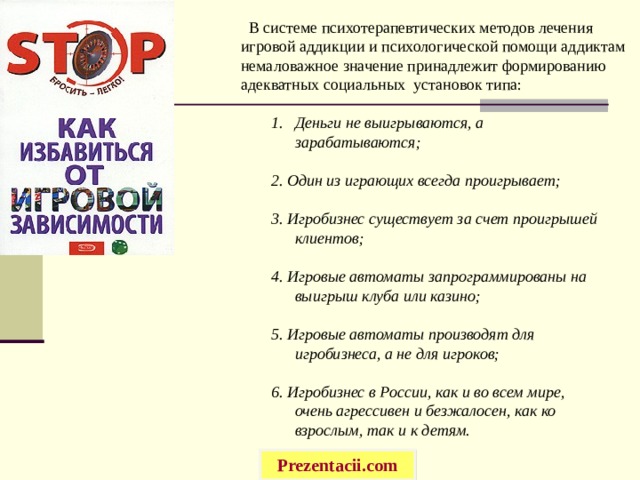  В системе психотерапевтических методов лечения игровой аддикции и психологической помощи аддиктам немаловажное значение принадлежит формированию адекватных социальных установок типа: Деньги не выигрываются, а зарабатываются;  2. Один из играющих всегда проигрывает;  3. Игробизнес существует за счет проигрышей клиентов;  4. Игровые автоматы запрограммированы на выигрыш клуба или казино;  5. Игровые автоматы производят для игробизнеса, а не для игроков;  6. Игробизнес в России, как и во всем мире, очень агрессивен и безжалосен, как ко взрослым, так и к детям. Prezentacii.com 