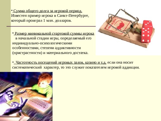  Сумма общего долга за игровой период. Известен пример игрока в Санкт-Петербурге, который проиграл 1 млн. долларов.   Размер минимальной стартовой суммы игрока   в начальной стадии игры, определяемый его индивидуально-психологическими особенностями, степени аддиктивности (пристрастности) и материального достатка.   Частотность посещений игровых залов, казино и т.д. если она носит систематический характер, то это служит показателем игровой аддикции. 