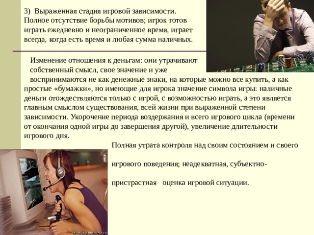 3) Выраженная стадия игровой зависимости. Полное отсутствие борьбы мотивов; игрок готов играть ежедневно и неограниченное время, играет всегда, когда есть время и любая сумма наличных.  Изменение отношения к деньгам: они утрачивают  собственный смысл, свое значение и уже  воспринимаются не как денежные знаки, на которые можно все купить, а как простые «бумажки», но имеющие для игрока значение символа игры: наличные деньги отождествляются только с игрой, с возможностью играть, а это является главным смыслом существования, всей жизни при выраженной степени зависимости. Укорочение периода воздержания и всего игрового цикла (времени от окончания одной игры до завершения другой), увеличение длительности игрового дня.  Полная утрата контроля над своим состоянием и своего  игрового поведения; неадекватная, субъектно-  пристрастная оценка игровой ситуации. 