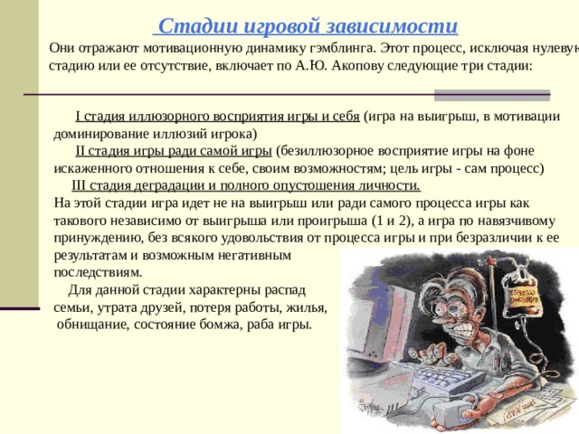  Стадии игровой зависимости Они отражают мотивационную динамику гэмблинга. Этот процесс, исключая нулевую стадию или ее отсутствие, включает по А.Ю. Акопову следующие три стадии:  I стадия иллюзорного восприятия игры и себя (игра на выигрыш, в мотивации доминирование иллюзий игрока)  II стадия игры ради самой игры (безиллюзорное восприятие игры на фоне искаженного отношения к себе, своим возможностям; цель игры - сам процесс)  III стадия деградации и полного опустошения личности.  На этой стадии игра идет не на выигрыш или ради самого процесса игры как такового независимо от выигрыша или проигрыша (1 и 2), а игра по навязчивому принуждению, без всякого удовольствия от процесса игры и при безразличии к ее результатам и возможным негативным последствиям.  Для данной стадии характерны распад семьи, утрата друзей, потеря работы, жилья,  обнищание, состояние бомжа, раба игры. 