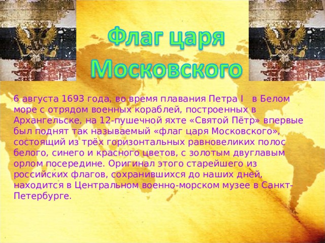 6 августа 1693 года, во время плавания Петра I в Белом море с отрядом военных кораблей, построенных в Архангельске, на 12-пушечной яхте «Святой Пётр» впервые был поднят так называемый «флаг царя Московского», состоящий из трёх горизонтальных равновеликих полос белого, синего и красного цветов, с золотым двуглавым орлом посередине. Оригинал этого старейшего из российских флагов, сохранившихся до наших дней, находится в Центральном военно-морском музее в Санкт-Петербурге. 