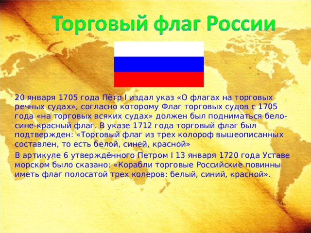  20 января 1705 года Пётр I издал указ «О флагах на торговых речных судах», согласно которому Флаг торговых судов с 1705 года  «на торговых всяких судах» должен был подниматься бело-сине-красный флаг. В указе 1712 года торговый флаг был подтвержден: «Торговый флаг из трех колороф вышеописанных составлен, то есть белой, синей, красной»  В артикуле 6 утверждённого Петром I 13 января 1720 года Уставе морском было сказано: «Корабли торговые Российские повинны иметь флаг полосатой трех колеров: белый, синий, красной». 