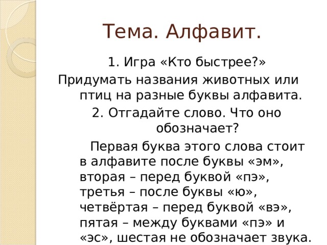Тема. Алфавит. 1. Игра «Кто быстрее?» Придумать названия животных или птиц на разные буквы алфавита. 2. Отгадайте слово. Что оно обозначает?  Первая буква этого слова стоит в алфавите после буквы «эм», вторая – перед буквой «пэ», третья – после буквы «ю», четвёртая – перед буквой «вэ», пятая – между буквами «пэ» и «эс», шестая не обозначает звука. 