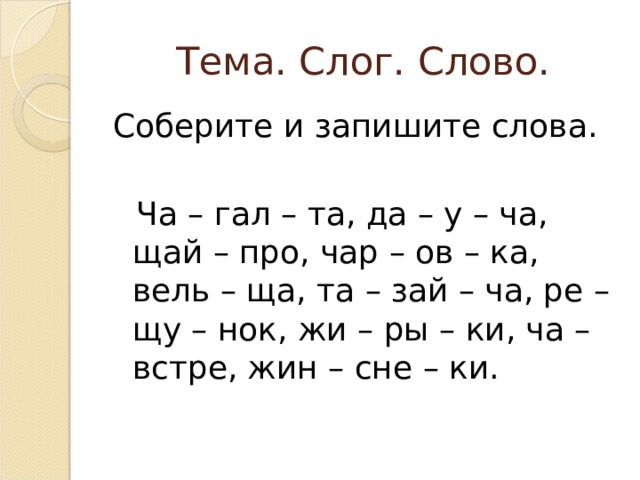 Тема. Слог. Слово. Соберите и запишите слова.  Ча – гал – та, да – у – ча, щай – про, чар – ов – ка, вель – ща, та – зай – ча, ре – щу – нок, жи – ры – ки, ча – встре, жин – сне – ки. 