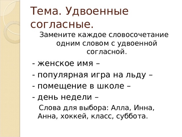Тема. Удвоенные согласные. Замените каждое словосочетание одним словом с удвоенной согласной. - женское имя – - популярная игра на льду – - помещение в школе – - день недели –  Слова для выбора: Алла, Инна, Анна, хоккей, класс, суббота. 
