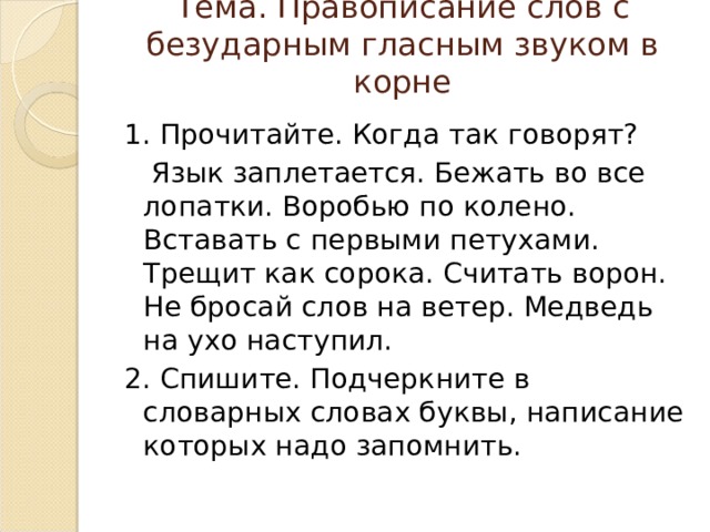 Тема. Правописание слов с безударным гласным звуком в корне   1. Прочитайте. Когда так говорят?  Язык заплетается. Бежать во все лопатки. Воробью по колено. Вставать с первыми петухами. Трещит как сорока. Считать ворон. Не бросай слов на ветер. Медведь на ухо наступил. 2. Спишите. Подчеркните в словарных словах буквы, написание которых надо запомнить. 