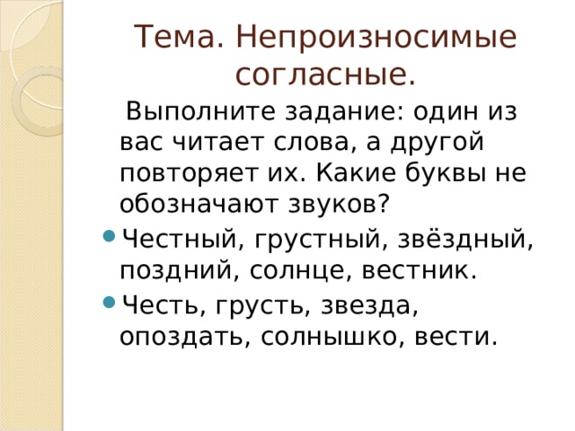Тема. Непроизносимые согласные.  Выполните задание: один из вас читает слова, а другой повторяет их. Какие буквы не обозначают звуков? Честный, грустный, звёздный, поздний, солнце, вестник. Честь, грусть, звезда, опоздать, солнышко, вести. 
