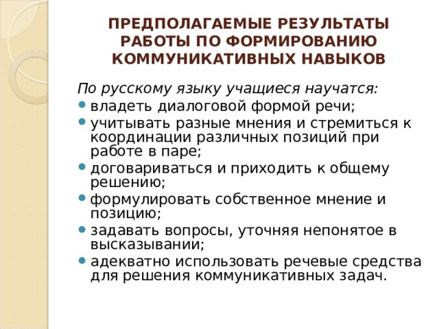 ПРЕДПОЛАГАЕМЫЕ РЕЗУЛЬТАТЫ РАБОТЫ ПО ФОРМИРОВАНИЮ КОММУНИКАТИВНЫХ НАВЫКОВ  По русскому языку учащиеся научатся: владеть диалоговой формой речи; учитывать разные мнения и стремиться к координации различных позиций при работе в паре; договариваться и приходить к общему решению; формулировать собственное мнение и позицию; задавать вопросы, уточняя непонятое в высказывании; адекватно использовать речевые средства для решения коммуникативных задач. 