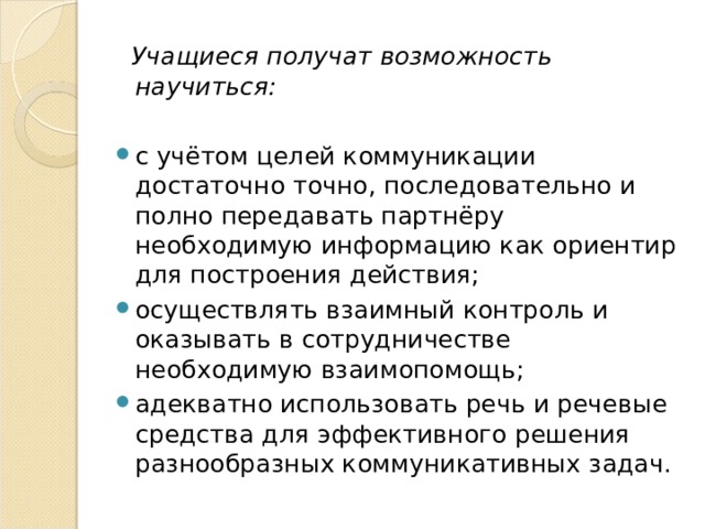  Учащиеся получат возможность научиться: с учётом целей коммуникации достаточно точно, последовательно и полно передавать партнёру необходимую информацию как ориентир для построения действия; осуществлять взаимный контроль и оказывать в сотрудничестве необходимую взаимопомощь; адекватно использовать речь и речевые средства для эффективного решения разнообразных коммуникативных задач. 