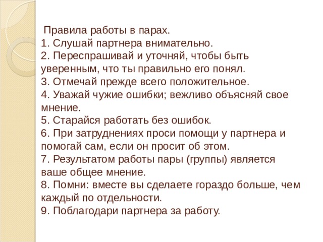  Правила работы в парах.  1. Слушай партнера внимательно.  2. Переспрашивай и уточняй, чтобы быть уверенным, что ты правильно его понял.  3. Отмечай прежде всего положительное.  4. Уважай чужие ошибки; вежливо объясняй свое мнение.  5. Старайся работать без ошибок.  6. При затруднениях проси помощи у партнера и помогай сам, если он просит об этом.  7. Результатом работы пары (группы) является ваше общее мнение.  8. Помни: вместе вы сделаете гораздо больше, чем каждый по отдельности.  9. Поблагодари партнера за работу. 