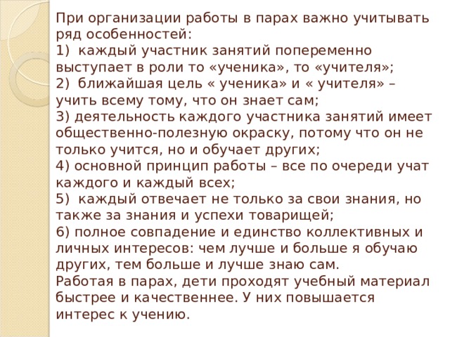 При организации работы в парах важно учитывать ряд особенностей:  1)  каждый участник занятий попеременно выступает в роли то «ученика», то «учителя»;  2)  ближайшая цель « ученика» и « учителя» – учить всему тому, что он знает сам;  3) деятельность каждого участника занятий имеет общественно-полезную окраску, потому что он не только учится, но и обучает других;  4) основной принцип работы – все по очереди учат каждого и каждый всех;  5)  каждый отвечает не только за свои знания, но также за знания и успехи товарищей;  6) полное совпадение и единство коллективных и  личных интересов: чем лучше и больше я обучаю других, тем больше и лучше знаю сам.  Работая в парах, дети проходят учебный материал быстрее и качественнее. У них повышается интерес к учению. 