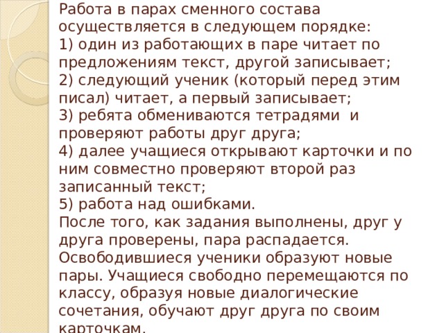 Работа в парах сменного состава осуществляется в следующем порядке:  1) один из работающих в паре читает по предложениям текст, другой записывает;  2) следующий ученик (который перед этим писал) читает, а первый записывает;  3) ребята обмениваются тетрадями  и проверяют работы друг друга;  4) далее учащиеся открывают карточки и по ним совместно проверяют второй раз записанный текст;    5) работа над ошибками.  После того, как задания выполнены, друг у друга проверены, пара распадается. Освободившиеся ученики образуют новые пары. Учащиеся свободно перемещаются по классу, образуя новые диалогические  сочетания, обучают друг друга по своим карточкам. 