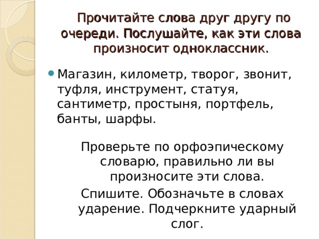  Прочитайте слова друг другу по очереди. Послушайте, как эти слова произносит одноклассник. Магазин, километр, творог, звонит, туфля, инструмент, статуя, сантиметр, простыня, портфель, банты, шарфы. Проверьте по орфоэпическому словарю, правильно ли вы произносите эти слова. Спишите. Обозначьте в словах ударение. Подчеркните ударный слог. 