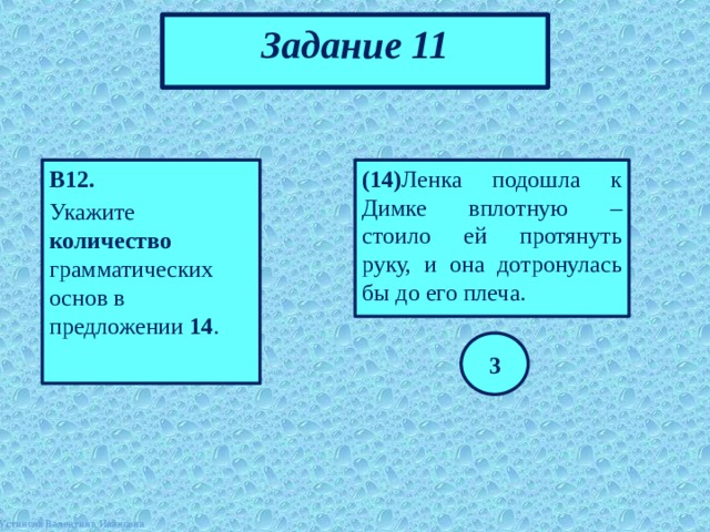 Задание 11 В12. (14) Ленка подошла к Димке вплотную – стоило ей протянуть руку, и она дотронулась бы до его плеча. Укажите количество грамматических основ в предложении 14 . 3 Устинова Валентина Ивановна 