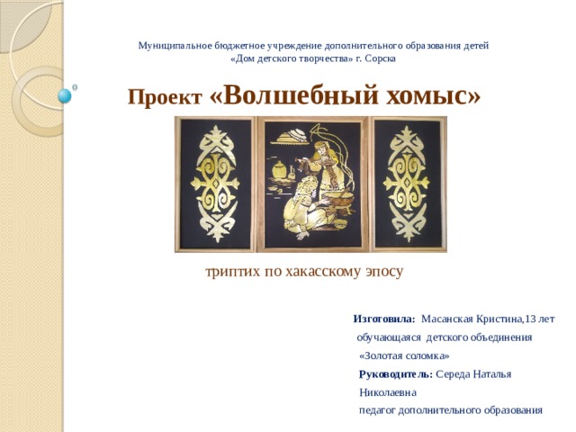   Муниципальное бюджетное учреждение дополнительного образования детей  «Дом детского творчества» г. Сорска   Проект «Волшебный хомыс»     триптих по хакасскому эпосу   Изготовила: Масанская Кристина,13 лет  обучающаяся детского объединения  «Золотая соломка»  Руководитель: Середа Наталья  Николаевна  педагог дополнительного образования 