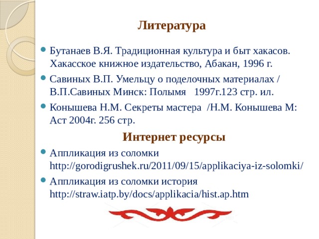 Литература  Бутанаев В.Я. Традиционная культура и быт хакасов. Хакасское книжное издательство, Абакан, 1996 г. Савиных В.П. Умельцу о поделочных материалах / В.П.Савиных Минск: Полымя   1997г.123 стр. ил. Конышева Н.М. Секреты мастера  /Н.М. Конышева М: Аст 2004г. 256 стр.   Интернет ресурсы Аппликация из соломки http://gorodigrushek.ru/2011/09/15/applikaciya-iz-solomki/ Аппликация из соломки история http://straw.iatp.by/docs/applikacia/hist.ap.htm 