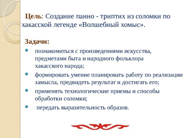  Цель :   Создание панно - триптих из соломки по хакасской легенде «Волшебный хомыс».   Задачи: познакомиться с произведениями искусства, предметами быта и народного фольклора хакасского народа; формировать умение планировать работу по реализации замысла, предвидеть результат и достигать его; применять технологические приемы и способы обработки соломки;  передать выразительность образов. 
