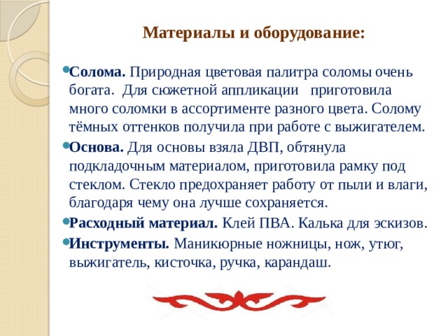 Материалы и оборудование:   Солома. Природная цветовая палитра соломы очень богата.  Для сюжетной аппликации приготовила много соломки в ассортименте разного цвета. Солому тёмных оттенков получила при работе с выжигателем. Основа.  Для основы взяла ДВП, обтянула подкладочным материалом, приготовила рамку под стеклом. Стекло предохраняет работу от пыли и влаги, благодаря чему она лучше сохраняется. Расходный материал. Клей ПВА. Калька для эскизов. Инструменты. Маникюрные ножницы, нож, утюг, выжигатель, кисточка, ручка, карандаш.   