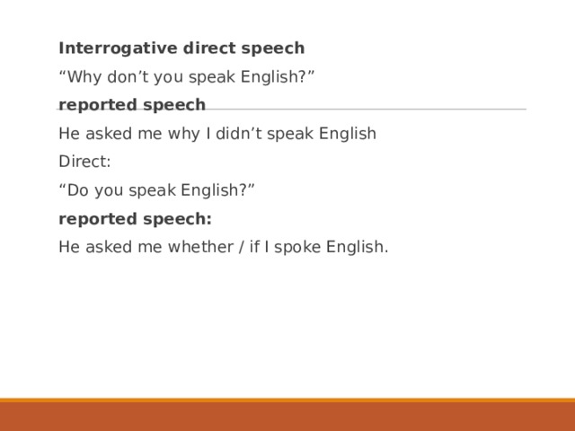 Interrogative direct speech “ Why don’t you speak English?” reported speech He asked me why I didn’t speak English Direct: “ Do you speak English?” reported speech: He asked me whether / if I spoke English. 
