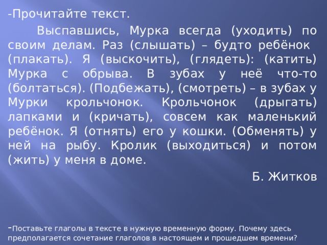 -Прочитайте текст.  Выспавшись, Мурка всегда (уходить) по своим делам. Раз (слышать) – будто ребёнок (плакать). Я (выскочить), (глядеть): (катить) Мурка с обрыва. В зубах у неё что-то (болтаться). (Подбежать), (смотреть) – в зубах у Мурки крольчонок. Крольчонок (дрыгать) лапками и (кричать), совсем как маленький ребёнок. Я (отнять) его у кошки. (Обменять) у ней на рыбу. Кролик (выходиться) и потом (жить) у меня в доме. Б. Житков - Поставьте глаголы в тексте в нужную временную форму. Почему здесь предполагается сочетание глаголов в настоящем и прошедшем времени? 