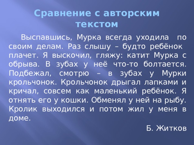Сравнение с авторским текстом  Выспавшись, Мурка всегда уходила по своим делам. Раз слышу – будто ребёнок плачет. Я выскочил, гляжу: катит Мурка с обрыва. В зубах у неё что-то болтается. Подбежал, смотрю – в зубах у Мурки крольчонок. Крольчонок дрыгал лапками и кричал, совсем как маленький ребёнок. Я отнять его у кошки. Обменял у ней на рыбу. Кролик выходился и потом жил у меня в доме. Б. Житков 