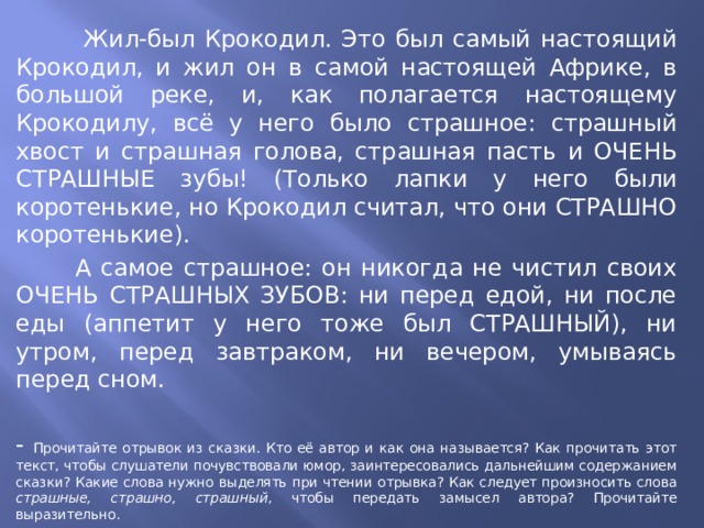  Жил-был Крокодил. Это был самый настоящий Крокодил, и жил он в самой настоящей Африке, в большой реке, и, как полагается настоящему Крокодилу, всё у него было страшное: страшный хвост и страшная голова, страшная пасть и ОЧЕНЬ СТРАШНЫЕ зубы! (Только лапки у него были коротенькие, но Крокодил считал, что они СТРАШНО коротенькие).  А самое страшное: он никогда не чистил своих ОЧЕНЬ СТРАШНЫХ ЗУБОВ: ни перед едой, ни после еды (аппетит у него тоже был СТРАШНЫЙ), ни утром, перед завтраком, ни вечером, умываясь перед сном. - Прочитайте отрывок из сказки. Кто её автор и как она называется? Как прочитать этот текст, чтобы слушатели почувствовали юмор, заинтересовались дальнейшим содержанием сказки? Какие слова нужно выделять при чтении отрывка? Как следует произносить слова страшные, страшно, страшный , чтобы передать замысел автора? Прочитайте выразительно. 