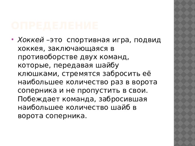 Определение Хоккей –это спортивная игра, подвид хоккея, заключающаяся в противоборстве двух команд, которые, передавая шайбу клюшками, стремятся забросить её наибольшее количество раз в ворота соперника и не пропустить в свои. Побеждает команда, забросившая наибольшее количество шайб в ворота соперника.  