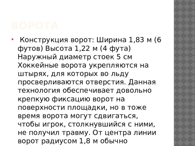 Ворота   Конструкция ворот: Ширина 1,83 м (6 футов) Высота 1,22 м (4 фута) Наружный диаметр стоек 5 см Хоккейные ворота укрепляются на штырях, для которых во льду просверливаются отверстия. Данная технология обеспечивает довольно крепкую фиксацию ворот на поверхности площадки, но в тоже время ворота могут сдвигаться, чтобы игрок, столкнувшийся с ними, не получил травму. От центра линии ворот радиусом 1,8 м обычно прочерчивается площадь ворот: в России длина лицевой линии площади ворот 3,6 м в НХЛ 2,44 м  