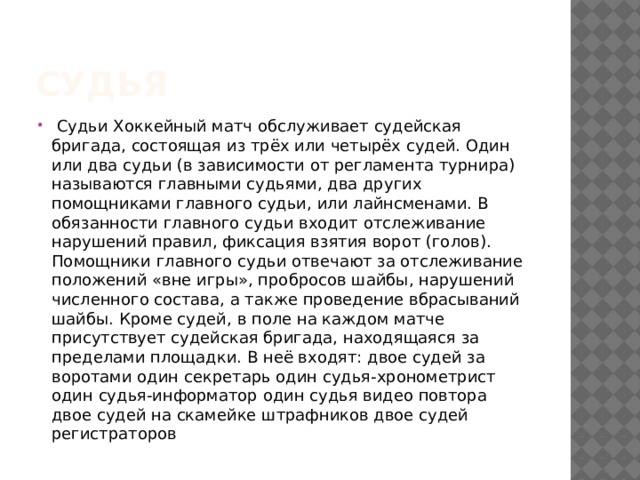 Судья   Судьи Хоккейный матч обслуживает судейская бригада, состоящая из трёх или четырёх судей. Один или два судьи (в зависимости от регламента турнира) называются главными судьями, два других помощниками главного судьи, или лайнсменами. В обязанности главного судьи входит отслеживание нарушений правил, фиксация взятия ворот (голов). Помощники главного судьи отвечают за отслеживание положений «вне игры», пробросов шайбы, нарушений численного состава, а также проведение вбрасываний шайбы. Кроме судей, в поле на каждом матче присутствует судейская бригада, находящаяся за пределами площадки. В неё входят: двое судей за воротами один секретарь один судья-хронометрист один судья-информатор один судья видео повтора двое судей на скамейке штрафников двое судей регистраторов  