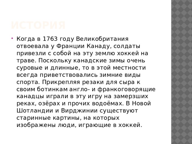 История Когда в 1763 году Великобритания отвоевала у Франции Канаду, солдаты привезли с собой на эту землю хоккей на траве. Поскольку канадские зимы очень суровые и длинные, то в этой местности всегда приветствовались зимние виды спорта. Прикрепляя резаки для сыра к своим ботинкам англо- и франкоговорящие канадцы играли в эту игру на замерзших реках, озёрах и прочих водоёмах. В Новой Шотландии и Вирджинии существуют старинные картины, на которых изображены люди, играющие в хоккей.  