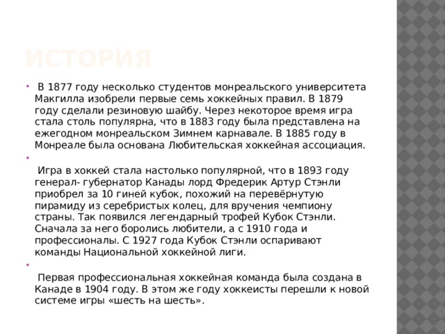 История   В 1877 году несколько студентов монреальского университета Макгилла изобрели первые семь хоккейных правил. В 1879 году сделали резиновую шайбу. Через некоторое время игра стала столь популярна, что в 1883 году была представлена на ежегодном монреальском Зимнем карнавале. В 1885 году в Монреале была основана Любительская хоккейная ассоциация.     Игра в хоккей стала настолько популярной, что в 1893 году генерал- губернатор Канады лорд Фредерик Артур Стэнли приобрел за 10 гиней кубок, похожий на перевёрнутую пирамиду из серебристых колец, для вручения чемпиону страны. Так появился легендарный трофей Кубок Стэнли. Сначала за него боролись любители, а с 1910 года и профессионалы. С 1927 года Кубок Стэнли оспаривают команды Национальной хоккейной лиги.     Первая профессиональная хоккейная команда была создана в Канаде в 1904 году. В этом же году хоккеисты перешли к новой системе игры «шесть на шесть».  