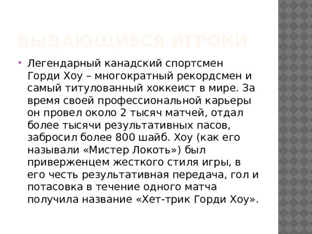 Выдающиеся игроки Легендарный канадский спортсмен Горди Хоу – многократный рекордсмен и самый титулованный хоккеист в мире. За время своей профессиональной карьеры он провел около 2 тысяч матчей, отдал более тысячи результативных пасов, забросил более 800 шайб. Хоу (как его называли «Мистер Локоть») был приверженцем жесткого стиля игры, в его честь результативная передача, гол и потасовка в течение одного матча получила название «Хет-трик Горди Хоу». 