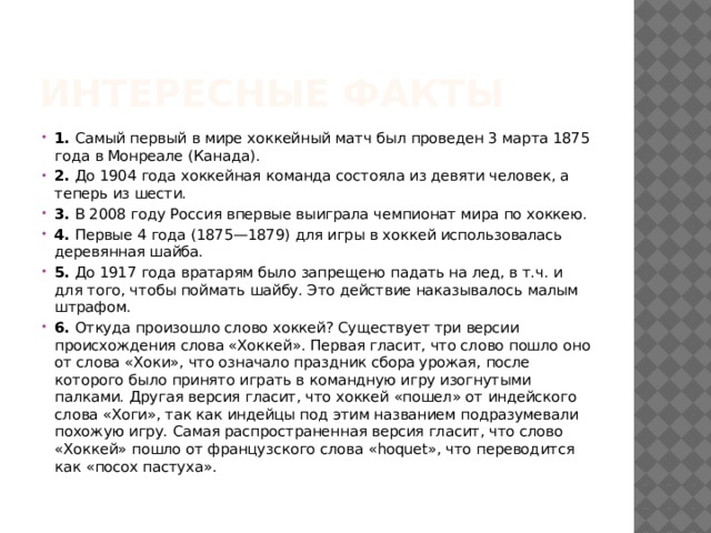 Интересные факты 1.  Самый первый в мире хоккейный матч был проведен 3 марта 1875 года в Монреале (Канада). 2.  До 1904 года хоккейная команда состояла из девяти человек, а теперь из шести. 3.  В 2008 году Россия впервые выиграла чемпионат мира по хоккею. 4.  Первые 4 года (1875—1879) для игры в хоккей использовалась деревянная шайба. 5.  До 1917 года вратарям было запрещено падать на лед, в т.ч. и для того, чтобы поймать шайбу. Это действие наказывалось малым штрафом. 6.  Откуда произошло слово хоккей? Существует три версии происхождения слова «Хоккей». Первая гласит, что слово пошло оно от слова «Хоки», что означало праздник сбора урожая, после которого было принято играть в командную игру изогнутыми палками. Другая версия гласит, что хоккей «пошел» от индейского слова «Хоги», так как индейцы под этим названием подразумевали похожую игру. Самая распространенная версия гласит, что слово «Хоккей» пошло от французского слова «hoquet», что переводится как «посох пастуха». 