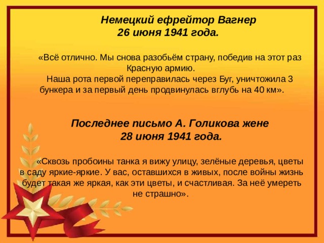 Немецкий ефрейтор  Вагнер 26 июня 1941 года. «Всё отлично. Мы снова разобьём страну, победив на этот раз Красную армию. Наша рота первой переправилась через Буг, уничтожила 3 бункера и за первый день продвинулась вглубь на 40 км». Последнее письмо А. Голикова жене  28 июня 1941 года. «Сквозь пробоины танка я вижу улицу, зелёные деревья, цветы в саду яркие-яркие. У вас, оставшихся в живых, после войны жизнь будет такая же яркая, как эти цветы, и счастливая. За неё умереть не страшно».