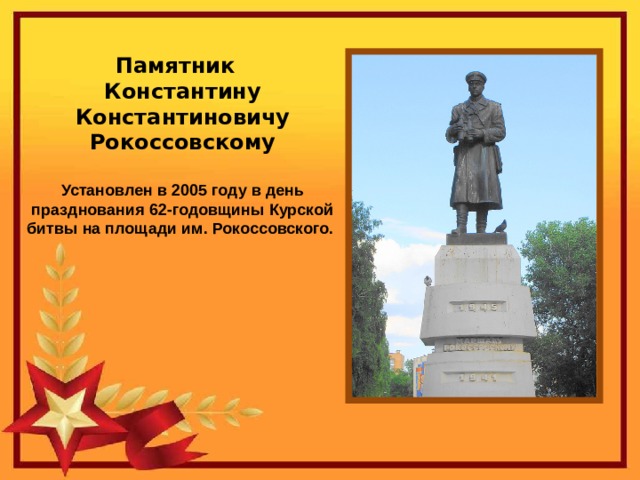 Памятник Константину Константиновичу Рокоссовскому  Установлен в 2005 году в день празднования 62-годовщины Курской битвы на площади им. Рокоссовского.