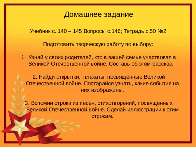 Домашнее задание Учебник с. 140 – 145 Вопросы с.146; Тетрадь с.50 №2 Подготовить творческую работу по выбору: Узнай у своих родителей, кто в вашей семье участвовал в Великой Отечественной войне. Составь об этом рассказ. 2. Найди открытки, плакаты, посвящённые Великой Отечественной войне. Постарайся узнать, какие события на них изображены. 3. Вспомни строки из песен, стихотворений, посвящённых Великой Отечественной войне. Сделай иллюстрации к этим строкам.