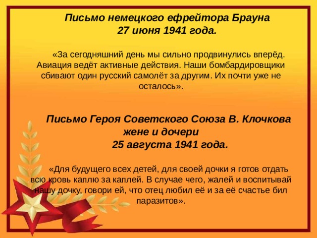 Письмо немецкого ефрейтора Брауна 27 июня 1941 года. «За сегодняшний день мы сильно продвинулись вперёд. Авиация ведёт активные действия. Наши бомбардировщики сбивают один русский самолёт за другим. Их почти уже не осталось». Письмо Героя Советского Союза В. Клочкова жене и дочери  25 августа 1941 года. «Для будущего всех детей, для своей дочки я готов отдать всю кровь каплю за каплей. В случае чего, жалей и воспитывай нашу дочку, говори ей, что отец любил её и за её счастье бил паразитов».