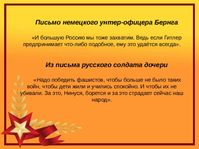Письмо немецкого унтер-офицера Бернга «И большую Россию мы тоже захватим. Ведь если Гитлер предпринимает что-либо подобное, ему это удаётся всегда». Из письма русского солдата дочери  «Надо победить фашистов, чтобы больше не было таких войн, чтобы дети жили и учились спокойно. И чтобы их не убивали. За это, Нинуся, борется и за это страдает сейчас наш народ».